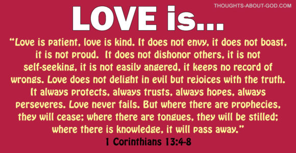 1 Corinthians 13 Love is patient, love is kind. It does not envy, it does not boast, it is not proud. It does not dishonor others, it is not self-seeking, it is not easily angered, it keeps no record of wrongs. Love does not delight in evil but rejoices with the truth. It always protects, always trusts,