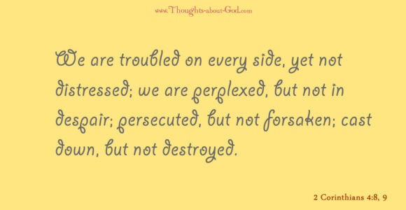 2 Corinthians 4:8-9 We are troubled on every side, yet not distressed; we are perplexed, but not in despair; persecuted, but not forsaken; cast down, but not destroyed.