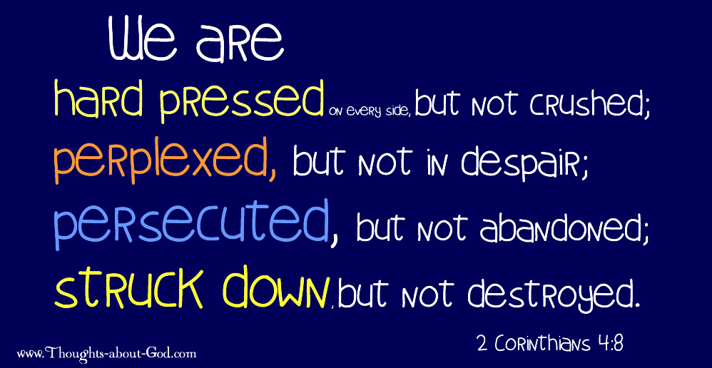 2 Corinthians 4:8 We are hard pressed on every side, but not crushed; perplexed, but not in despair; persecuted, but not abandoned; struck down, but not destroyed.