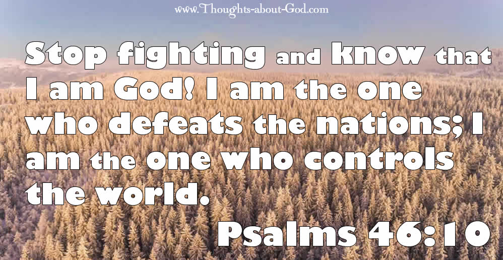 Psalm 46:10 Stop fighting and know that I am God! I am the one who defeats the nations; I am the one who controls the world.