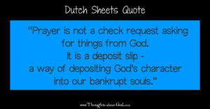 Dutch Sheets quote: Prayer is not a check request asking for things from God. It is a deposit slip - a way of depositing God’s character into our bankrupt souls.
