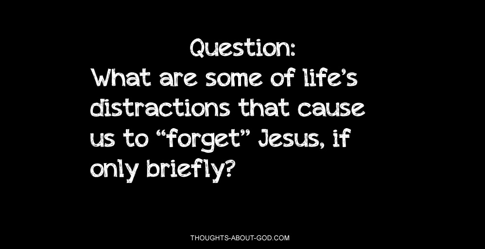 Question: What are some of life’s distractions that cause us to “forget” Jesus, if only briefly?