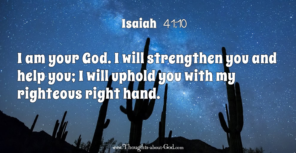 Iaaiah 41:10 I am your God. I will strengthen you and help you; I will uphold you with my righteous right hand.