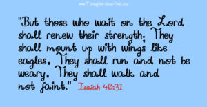 “But those who wait on the Lord shall renew their strength; They shall mount up with wings like eagles, They shall run and not be weary, They shall walk and not faint.” Isaiah 40:31