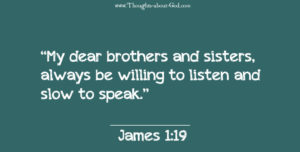 James 1:19 “My dear brothers and sisters, always be willing to listen and slow to speak.” 