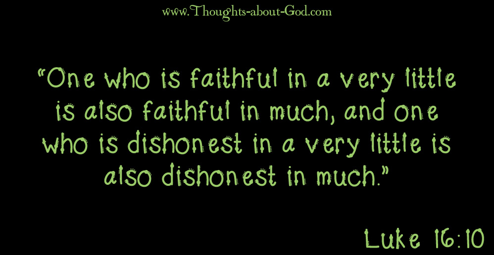 Luke 16:10 “One who is faithful in a very little is also faithful in much, and one who is dishonest in a very little is also dishonest in much.”