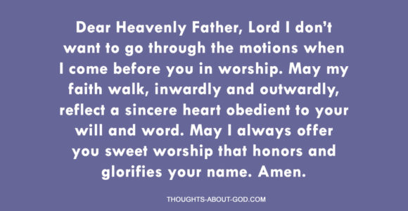 Dear Heavenly Father, Lord I don’t want to go through the motions when I come before you in worship. May my faith walk, inwardly and outwardly, reflect a sincere heart obedient to your will and word. May I always offer you sweet worship that honors and glorifies your name. Amen.