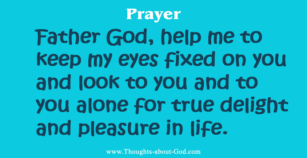 Prayer of delight: Father God, help me to keep my eyes fixed on you and look to you and to you alone for true delight and pleasure in life.