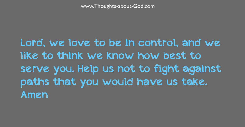 Prayer: Lord, we love to be in control, and we like to think we know how best to serve you. Help us not to fight against paths that you would have us take. Amen