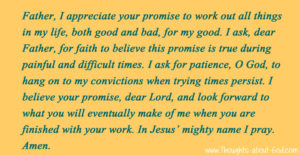 Sample Prayer: Father, I appreciate your promise to work out all things in my life, both good and bad, for my good. I ask, dear Father, for faith to believe this promise is true during painful and difficult times. I ask for patience, O God, to hang on to my convictions when trying times persist. I believe your promise, dear Lord, and look forward to what you will eventually make of me when you are finished with your work. In Jesus’ mighty name I pray. Amen.