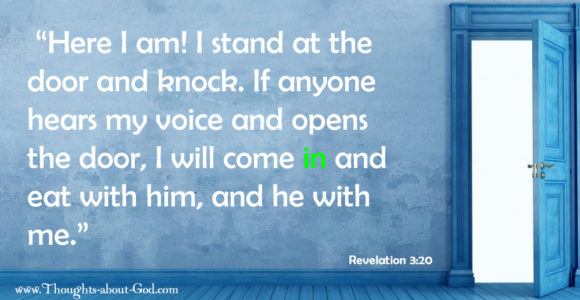 Revelation 3:20 “Here I am! I stand at the door and knock. If anyone hears my voice and opens the door, I will come in and eat with him, and he with me.”