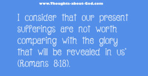 Romans 8:28  I consider that our present sufferings are not worth comparing with the glory that will be revealed in us.