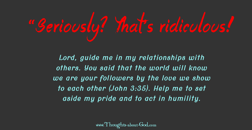 Lord, guide me in my relationships with others. You said that the world will know we are your followers by the love we show to each other (John 3:35). Help me to set aside my pride and to act in humility. Amen.
