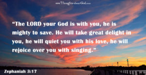 Zeph. 3:17 “The LORD your God is with you, he is mighty to save. He will take great delight in you, he will quiet you with his love, he will rejoice over you with singing.”